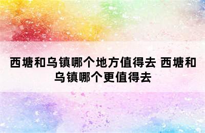 西塘和乌镇哪个地方值得去 西塘和乌镇哪个更值得去